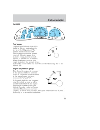 GAUGES 
F 
E 
MPH km/h BRAKE 
! 
C 
H 
H 
L 
18 
LOW 
FUEL 
+ - + - 
50 60 
80 100 
0 0 0 0 0 0 
0 0 0 
0 
30 
20 
10 
0 
40 
40 
20 
60 
120 
8 P R N 21 
70 
80 
90 
100 
140 
180 
Instrumentation 
1 
0 
2 
3 
RPMx1000 
4 
5 
6 
SERVICE 
ENGINE 
SOON 
ABS 
FUEL 
RESET 
DOOR 
AJAR 
BRAKE 
Fuel gauge 
Displays approximately how much 
fuel is in the fuel tank (when the 
key is in the ON position). The 
ignition should be in the OFF 
position while the vehicle is being 
refueled. When the gauge first 
indicates empty, there is a small 
amount of reserve fuel in the tank. 
When refueling the vehicle from 
empty indication, the amount of fuel 
that can be added will be less than the advertised capacity due to the 
reserve fuel. 
Engine oil pressure gauge 
This shows the engine oil pressure 
in the system. Sufficient pressure 
exists as long as the needle remains 
H 
in the normal range (the area 
between the “L” and “H”). 
If the gauge indicates low pressure, 
stop the vehicle as soon as safely 
possible and switch off the engine 
L 
immediately. Check the oil level. 
Add oil if needed (refer to Engine 
oil in the Maintenance and care 
chapter). If the oil level is correct, have your vehicle checked at your 
dealership or by a qualified technician. 
11 
 