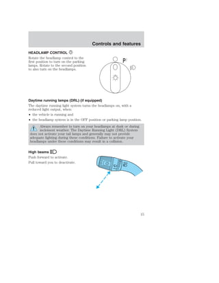 HEADLAMP CONTROL 
Rotate the headlamp control to the 
first position to turn on the parking 
lamps. Rotate to the second position 
to also turn on the headlamps. 
Controls and features 
Daytime running lamps (DRL) (if equipped) 
The daytime running light system turns the headlamps on, with a 
reduced light output, when: 
• the vehicle is running and 
• the headlamp system is in the OFF position or parking lamp position. 
Always remember to turn on your headlamps at dusk or during 
inclement weather. The Daytime Running Light (DRL) System 
does not activate your tail lamps and generally may not provide 
adequate lighting during these conditions. Failure to activate your 
headlamps under these conditions may result in a collision. 
High beams 
Push forward to activate. 
Pull toward you to deactivate. 
P 
15 
 