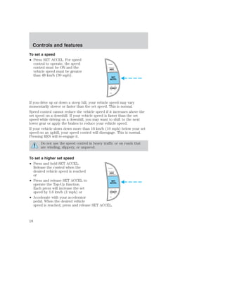 Controls and features 
To set a speed 
• Press SET ACCEL. For speed 
control to operate, the speed 
control must be ON and the 
vehicle speed must be greater 
than 48 km/h (30 mph). 
RES 
SET 
ACCEL 
COAST 
If you drive up or down a steep hill, your vehicle speed may vary 
momentarily slower or faster than the set speed. This is normal. 
Speed control cannot reduce the vehicle speed if it increases above the 
set speed on a downhill. If your vehicle speed is faster than the set 
speed while driving on a downhill, you may want to shift to the next 
lower gear or apply the brakes to reduce your vehicle speed. 
If your vehicle slows down more than 16 km/h (10 mph) below your set 
speed on an uphill, your speed control will disengage. This is normal. 
Pressing RES will re-engage it. 
Do not use the speed control in heavy traffic or on roads that 
are winding, slippery, or unpaved. 
To set a higher set speed 
• Press and hold SET ACCEL. 
Release the control when the 
desired vehicle speed is reached 
or 
• Press and release SET ACCEL to 
operate the Tap-Up function. 
Each press will increase the set 
speed by 1.6 km/h (1 mph) or 
• Accelerate with your accelerator 
RES 
SET 
ACCEL 
COAST 
pedal. When the desired vehicle 
speed is reached, press and release SET ACCEL. 
18 
 