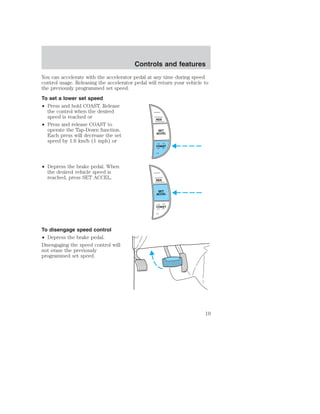Controls and features 
You can accelerate with the accelerator pedal at any time during speed 
control usage. Releasing the accelerator pedal will return your vehicle to 
the previously programmed set speed. 
To set a lower set speed 
• Press and hold COAST. Release 
the control when the desired 
speed is reached or 
• Press and release COAST to 
operate the Tap-Down function. 
Each press will decrease the set 
speed by 1.6 km/h (1 mph) or 
• Depress the brake pedal. When 
the desired vehicle speed is 
reached, press SET ACCEL. 
To disengage speed control 
• Depress the brake pedal. 
Disengaging the speed control will 
not erase the previously 
programmed set speed. 
RES 
SET 
ACCEL 
COAST 
RES 
SET 
ACCEL 
COAST 
19 
 