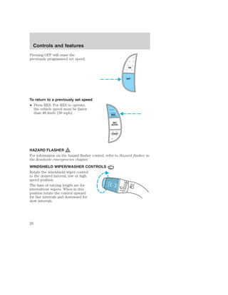 Controls and features 
Pressing OFF will erase the 
previously programmed set speed. 
To return to a previously set speed 
• Press RES. For RES to operate, 
the vehicle speed must be faster 
than 48 km/h (30 mph). 
ON 
OFF 
RES 
SET 
ACCEL 
COAST 
HAZARD FLASHER 
For information on the hazard flasher control, refer to Hazard flasher in 
the Roadside emergencies chapter. 
WINDSHIELD WIPER/WASHER CONTROLS 
Rotate the windshield wiper control 
to the desired interval, low or high 
speed position. 
The bars of varying length are for 
intermittent wipers. When in this 
position rotate the control upward 
for fast intervals and downward for 
slow intervals. 
20 
 