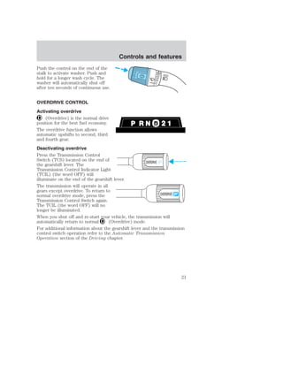 Push the control on the end of the 
stalk to activate washer. Push and 
hold for a longer wash cycle. The 
washer will automatically shut off 
after ten seconds of continuous use. 
OVERDRIVE CONTROL 
Activating overdrive 
(Overdrive) is the normal drive 
Controls and features 
position for the best fuel economy. 
The overdrive function allows 
automatic upshifts to second, third 
and fourth gear. 
Deactivating overdrive 
Press the Transmission Control 
Switch (TCS) located on the end of 
the gearshift lever. The 
OVERDRIVE OFF 
Transmission Control Indicator Light 
(TCIL) (the word OFF) will 
illuminate on the end of the gearshift lever. 
The transmission will operate in all 
gears except overdrive. To return to 
normal overdrive mode, press the 
OVERDRIVE 
Transmission Control Switch again. 
The TCIL (the word OFF) will no 
longer be illuminated. 
When you shut off and re-start your vehicle, the transmission will 
automatically return to normal (Overdrive) mode. 
For additional information about the gearshift lever and the transmission 
control switch operation refer to the Automatic Transmission 
Operation section of the Driving chapter. 
21 
 