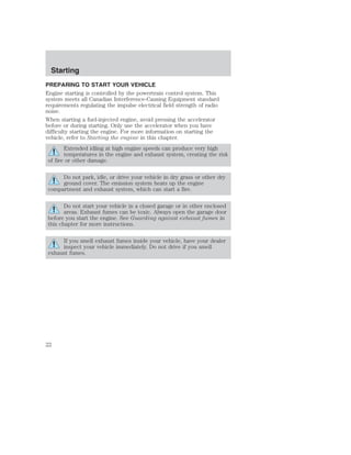 Starting 
PREPARING TO START YOUR VEHICLE 
Engine starting is controlled by the powertrain control system. This 
system meets all Canadian Interference-Causing Equipment standard 
requirements regulating the impulse electrical field strength of radio 
noise. 
When starting a fuel-injected engine, avoid pressing the accelerator 
before or during starting. Only use the accelerator when you have 
difficulty starting the engine. For more information on starting the 
vehicle, refer to Starting the engine in this chapter. 
Extended idling at high engine speeds can produce very high 
temperatures in the engine and exhaust system, creating the risk 
of fire or other damage. 
Do not park, idle, or drive your vehicle in dry grass or other dry 
ground cover. The emission system heats up the engine 
compartment and exhaust system, which can start a fire. 
Do not start your vehicle in a closed garage or in other enclosed 
areas. Exhaust fumes can be toxic. Always open the garage door 
before you start the engine. See Guarding against exhaust fumes in 
this chapter for more instructions. 
If you smell exhaust fumes inside your vehicle, have your dealer 
inspect your vehicle immediately. Do not drive if you smell 
exhaust fumes. 
22 
 
