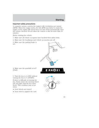 Starting 
Important safety precautions 
A computer system controls the engine’s idle revolutions per minute 
(RPM). When the engine starts, the idle RPM runs faster to warm the 
engine. If the engine idle speed does not slow down automatically, have 
the vehicle checked. Do not allow the vehicle to idle for more than 10 
minutes. 
Before starting the vehicle: 
1. Make sure all vehicle occupants have buckled their safety belts. 
2. Make sure the headlamps and vehicle accessories are off. 
3. Make sure the parking brake is 
set. 
4. Make sure the gearshift is in P 
(Park). 
5. Turn the key to 4 (ON) without 
turning the key to 5 (START). 
If there is difficulty in turning the 
key, firmly rotate the steering wheel 
left and right until the key turns 
freely. This condition may occur 
when: 
• front wheels are turned 
• front wheel is against the curb 
1 
2 
3 
4 
5 
23 
 