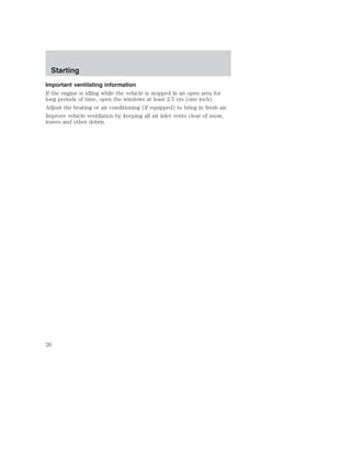 Starting 
Important ventilating information 
If the engine is idling while the vehicle is stopped in an open area for 
long periods of time, open the windows at least 2.5 cm (one inch). 
Adjust the heating or air conditioning (if equipped) to bring in fresh air. 
Improve vehicle ventilation by keeping all air inlet vents clear of snow, 
leaves and other debris. 
26 
 
