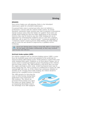 Driving 
BRAKES 
Your service brakes are self-adjusting. Refer to the Scheduled 
maintenance guide for scheduled maintenance. 
Occasional brake noise is normal and often does not indicate a 
performance concern with the vehicle’s brake system. In normal 
operation, automotive brake systems may emit occasional or intermittent 
squeal or groan noises when the brakes are applied. Such noises are 
usually heard during the first few brake applications in the morning; 
however, they may be heard at any time while braking and can be 
aggravated by environmental conditions such as cold, heat, moisture, 
road dust, salt or mud. If a “metal-to-metal,” “continuous grinding” or 
“continuous squeal” sound is present while braking, the brake linings 
may be worn-out and should be inspected by a qualified service 
technician. 
If you are driving down a long or steep hill, shift to a lower gear. 
Do not apply your brakes continuously, as they may overheat 
and become less effective. 
Anti-lock brake system (ABS) 
On vehicles equipped with an anti-lock braking system (ABS), a noise 
from the hydraulic pump motor and pulsation in the pedal may be 
observed during ABS braking events. Pedal pulsation coupled with noise 
while braking under panic conditions or on loose gravel, bumps, wet or 
snowy roads is normal and indicates proper functioning of the vehicle’s 
anti-lock brake system. The ABS performs a self-check after you start 
the engine and begin to drive away. A brief mechanical noise may be 
heard during this test. This is normal. If a malfunction is found, the ABS 
warning light will come on. If the vehicle has continuous vibration or 
shudder in the steering wheel while braking, the vehicle should be 
inspected by a qualified service technician. 
The ABS operates by detecting the 
onset of wheel lockup during brake 
applications and compensates for 
this tendency. The wheels are 
prevented from locking even when 
the brakes are firmly applied. The 
accompanying illustration depicts 
the advantage of an ABS equipped 
27 
 
