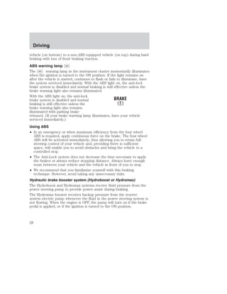 Driving 
vehicle (on bottom) to a non-ABS equipped vehicle (on top) during hard 
braking with loss of front braking traction. 
ABS warning lamp ABS 
The ABS warning lamp in the instrument cluster momentarily illuminates 
when the ignition is turned to the ON position. If the light remains on 
after the vehicle is started, continues to flash or fails to illuminate, have 
the system serviced immediately. With the ABS light on, the anti-lock 
brake system is disabled and normal braking is still effective unless the 
brake warning light also remains illuminated. 
With the ABS light on, the anti-lock 
brake system is disabled and normal 
braking is still effective unless the 
brake warning light also remains 
illuminated with parking brake 
released. (If your brake warning lamp illuminates, have your vehicle 
serviced immediately.) 
Using ABS 
• In an emergency or when maximum efficiency from the four wheel 
ABS is required, apply continuous force on the brake. The four wheel 
ABS will be activated immediately, thus allowing you to retain full 
steering control of your vehicle and, providing there is sufficient 
space, will enable you to avoid obstacles and bring the vehicle to a 
controlled stop. 
• The Anti-Lock system does not decrease the time necessary to apply 
the brakes or always reduce stopping distance. Always leave enough 
room between your vehicle and the vehicle in front of you to stop. 
• We recommend that you familiarize yourself with this braking 
technique. However, avoid taking any unnecessary risks. 
Hydraulic brake booster system (Hydroboost or Hydromax) 
The Hydroboost and Hydromax systems receive fluid pressure from the 
power steering pump to provide power assist during braking. 
The Hydromax booster receives backup pressure from the reserve 
system electric pump whenever the fluid in the power steering system is 
not flowing. When the engine is OFF, the pump will turn on if the brake 
pedal is applied, or if the ignition is turned to the ON position. 
28 
 