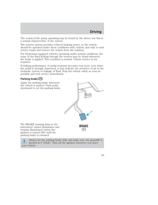 The sound of the pump operating may be heard by the driver, but this is 
a normal characteristic of the system. 
The reserve system provides reduced braking power, so the vehicle 
should be operated under these conditions with caution, and only to seek 
service repair and remove the vehicle from the roadway. 
For Hydromax-equipped vehicles operating under normal conditions, the 
noise of the fluid flowing through the booster may be heard whenever 
the brake is applied. This condition is normal. Vehicle service is not 
required. 
If braking performance or pedal response becomes very poor, even when 
the pedal is strongly depressed, it may indicate the presence of air in the 
hydraulic system or leakage of fluid. Stop the vehicle safely as soon as 
possible and seek service immediately. 
Parking brake 
Apply the parking brake whenever 
the vehicle is parked. Push pedal 
downward to set the parking brake. 
The BRAKE warning lamp in the 
instrument cluster illuminates and 
remains illuminated (when the 
ignition is turned ON) until the 
parking brake is released. 
Always set the parking brake fully and make sure the gearshift is 
latched in P (Park). Turn off the ignition whenever you leave 
your vehicle. 
Driving 
29 
 