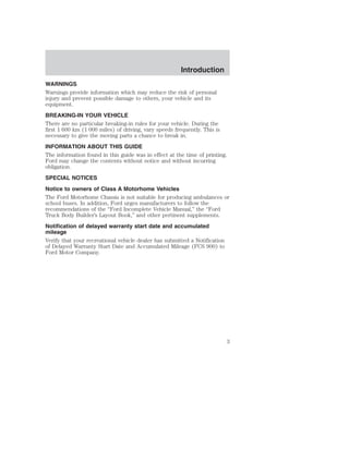 Introduction 
WARNINGS 
Warnings provide information which may reduce the risk of personal 
injury and prevent possible damage to others, your vehicle and its 
equipment. 
BREAKING-IN YOUR VEHICLE 
There are no particular breaking-in rules for your vehicle. During the 
first 1 600 km (1 000 miles) of driving, vary speeds frequently. This is 
necessary to give the moving parts a chance to break in. 
INFORMATION ABOUT THIS GUIDE 
The information found in this guide was in effect at the time of printing. 
Ford may change the contents without notice and without incurring 
obligation. 
SPECIAL NOTICES 
Notice to owners of Class A Motorhome Vehicles 
The Ford Motorhome Chassis is not suitable for producing ambulances or 
school buses. In addition, Ford urges manufacturers to follow the 
recommendations of the “Ford Incomplete Vehicle Manual,” the “Ford 
Truck Body Builder’s Layout Book,” and other pertinent supplements. 
Notification of delayed warranty start date and accumulated 
mileage 
Verify that your recreational vehicle dealer has submitted a Notification 
of Delayed Warranty Start Date and Accumulated Mileage (FCS 900) to 
Ford Motor Company. 
3 
 