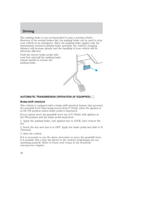 Driving 
The parking brake is not recommended to stop a moving vehicle. 
However, if the normal brakes fail, the parking brake can be used to stop 
your vehicle in an emergency. Since the parking brake applies only the 
transmission mounted parking brake assembly, the vehicle’s stopping 
distance will increase greatly and the handling of your vehicle will be 
adversely affected. 
Push the service brake pedal with 
your foot and pull the parking brake 
release handle to release the 
parking brake. 
AUTOMATIC TRANSMISSION OPERATION (IF EQUIPPED) 
Brake-shift interlock 
This vehicle is equipped with a brake-shift interlock feature that prevents 
the gearshift lever from being moved from P (Park) when the ignition is 
in the ON position unless brake pedal is depressed. 
If you cannot move the gearshift lever out of P (Park) with ignition in 
the ON position and the brake pedal depressed: 
1. Apply the parking brake, turn ignition key to LOCK, then remove the 
key. 
2. Insert the key and turn it to OFF. Apply the brake pedal and shift to N 
(Neutral). 
3. Start the vehicle. 
If it is necessary to use the above procedure to move the gearshift lever, 
it is possible that a fuse has blown or the vehicle’s brakelamps are not 
operating properly. Refer to Fuses and relays in the Roadside 
emergencies chapter. 
30 
 
