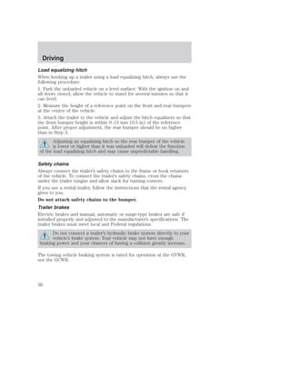 Driving 
Load equalizing hitch 
When hooking up a trailer using a load equalizing hitch, always use the 
following procedure: 
1. Park the unloaded vehicle on a level surface. With the ignition on and 
all doors closed, allow the vehicle to stand for several minutes so that it 
can level. 
2. Measure the height of a reference point on the front and rear bumpers 
at the center of the vehicle. 
3. Attach the trailer to the vehicle and adjust the hitch equalizers so that 
the front bumper height is within 0–13 mm (0.5 in) of the reference 
point. After proper adjustment, the rear bumper should be no higher 
than in Step 3. 
Adjusting an equalizing hitch so the rear bumper of the vehicle 
is lower or higher than it was unloaded will defeat the function 
of the load equalizing hitch and may cause unpredictable handling. 
Safety chains 
Always connect the trailer’s safety chains to the frame or hook retainers 
of the vehicle. To connect the trailer’s safety chains, cross the chains 
under the trailer tongue and allow slack for turning corners. 
If you use a rental trailer, follow the instructions that the rental agency 
gives to you. 
Do not attach safety chains to the bumper. 
Trailer brakes 
Electric brakes and manual, automatic or surge-type brakes are safe if 
installed properly and adjusted to the manufacturer’s specifications. The 
trailer brakes must meet local and Federal regulations. 
Do not connect a trailer’s hydraulic brake system directly to your 
vehicle’s brake system. Your vehicle may not have enough 
braking power and your chances of having a collision greatly increase. 
The towing vehicle braking system is rated for operation at the GVWR, 
not the GCWR. 
36 
 