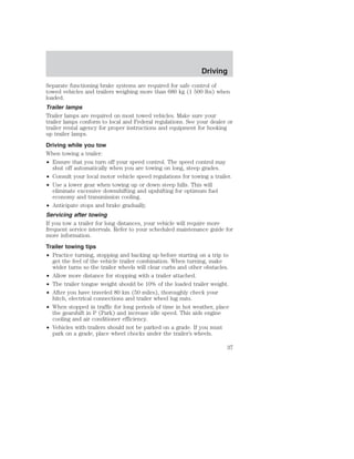 Driving 
Separate functioning brake systems are required for safe control of 
towed vehicles and trailers weighing more than 680 kg (1 500 lbs) when 
loaded. 
Trailer lamps 
Trailer lamps are required on most towed vehicles. Make sure your 
trailer lamps conform to local and Federal regulations. See your dealer or 
trailer rental agency for proper instructions and equipment for hooking 
up trailer lamps. 
Driving while you tow 
When towing a trailer: 
• Ensure that you turn off your speed control. The speed control may 
shut off automatically when you are towing on long, steep grades. 
• Consult your local motor vehicle speed regulations for towing a trailer. 
• Use a lower gear when towing up or down steep hills. This will 
eliminate excessive downshifting and upshifting for optimum fuel 
economy and transmission cooling. 
• Anticipate stops and brake gradually. 
Servicing after towing 
If you tow a trailer for long distances, your vehicle will require more 
frequent service intervals. Refer to your scheduled maintenance guide for 
more information. 
Trailer towing tips 
• Practice turning, stopping and backing up before starting on a trip to 
get the feel of the vehicle trailer combination. When turning, make 
wider turns so the trailer wheels will clear curbs and other obstacles. 
• Allow more distance for stopping with a trailer attached. 
• The trailer tongue weight should be 10% of the loaded trailer weight. 
• After you have traveled 80 km (50 miles), thoroughly check your 
hitch, electrical connections and trailer wheel lug nuts. 
• When stopped in traffic for long periods of time in hot weather, place 
the gearshift in P (Park) and increase idle speed. This aids engine 
cooling and air conditioner efficiency. 
• Vehicles with trailers should not be parked on a grade. If you must 
park on a grade, place wheel chocks under the trailer’s wheels. 
37 
 