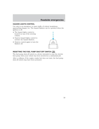 Roadside emergencies 
HAZARD LIGHTS CONTROL 
Use only in an emergency to warn traffic of vehicle breakdown, 
approaching danger, etc. The hazard flashers can be operated when the 
ignition is off. 
• The hazard lights control is 
located on top of the steering 
column. 
• Depress hazard lights control to 
activate the hazard flashers. 
• Depress control again to turn the 
flashers off. 
RESETTING THE FUEL PUMP SHUT-OFF SWITCH FUEL 
RESET 
The fuel pump shut-off switch is a device intended to stop the electric 
fuel pump when your vehicle has been involved in a substantial jolt. 
After a collision, if the engine cranks but does not start, the fuel pump 
shut-off switch may have been activated. 
39 
 