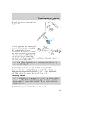 4. Apply the parking brake and turn 
engine OFF. 
Roadside emergencies 
5. Block the wheel that is diagonally 
opposite the tire you are changing. 
The parking brake is on the 
transmission. Therefore, the vehicle 
will not be prevented from moving 
when a rear wheel is lifted, even if 
the parking brake is applied. Be 
sure to block both directions of the wheel that is diagonally opposite to 
the wheel that is being lifted. 
If the vehicle slips off the jack, you or someone else could be 
seriously injured. 
6. Remove the spare tire and jack from the storage location. 
7. Loosen the wheel nut by pulling up on the handle of the lug nut 
wrench about one-half turn (counterclockwise). Do not remove the 
wheel lug nuts until you raise the tire off the ground. 
Replacing the tire 
To lessen the risk of personal injury, do not put any part of your 
body under the vehicle while changing a tire. Do not start the 
engine when your vehicle is on the jack. The jack is only meant for 
changing the tire. 
8. Position the jack to raise the front or rear wheel. 
49 
 