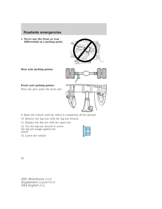 Roadside emergencies 
• Never use the front or rear 
differential as a jacking point. 
Rear axle jacking points: 
Front axle jacking points: 
Place the jack under the front axle. 
9. Raise the vehicle until the wheel is completely off the ground. 
10. Remove the lug nuts with the lug nut wrench. 
11. Replace the flat tire with the spare tire. 
12. Use the lug nut wrench to screw 
the lug nut snugly against the 
wheel. 
13. Lower the vehicle. 
50 
2001 Motorhome (mot) 
Supplement (supplement) 
USA English (fus) 
 