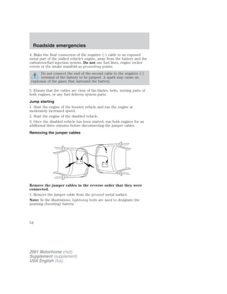 Roadside emergencies 
4. Make the final connection of the negative (-) cable to an exposed 
metal part of the stalled vehicle’s engine, away from the battery and the 
carburetor/fuel injection system. Do not use fuel lines, engine rocker 
covers or the intake manifold as grounding points. 
Do not connect the end of the second cable to the negative (-) 
terminal of the battery to be jumped. A spark may cause an 
explosion of the gases that surround the battery. 
5. Ensure that the cables are clear of fan blades, belts, moving parts of 
both engines, or any fuel delivery system parts. 
Jump starting 
1. Start the engine of the booster vehicle and run the engine at 
moderately increased speed. 
2. Start the engine of the disabled vehicle. 
3. Once the disabled vehicle has been started, run both engines for an 
additional three minutes before disconnecting the jumper cables. 
Removing the jumper cables 
+ 
– 
+ 
– 
Remove the jumper cables in the reverse order that they were 
connected. 
1. Remove the jumper cable from the ground metal surface. 
Note: In the illustrations, lightning bolts are used to designate the 
assisting (boosting) battery. 
54 
2001 Motorhome (mot) 
Supplement (supplement) 
USA English (fus) 
 