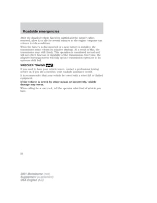 Roadside emergencies 
After the disabled vehicle has been started and the jumper cables 
removed, allow it to idle for several minutes so the engine computer can 
relearn its idle conditions. 
When the battery is disconnected or a new battery is installed, the 
transmission must relearn its adaptive strategy. As a result of this, the 
transmission may shift firmly. This operation is considered normal and 
will not effect function or durability of the transmission. Over time, the 
adaptive learning process will fully update transmission operation to its 
optimum shift feel. 
WRECKER TOWING 
If you need to have your vehicle towed, contact a professional towing 
service or, if you are a member, your roadside assistance center. 
It is recommended that your vehicle be towed with a wheel lift or flatbed 
equipment. 
If the vehicle is towed by other means or incorrectly, vehicle 
damage may occur. 
When calling for a tow truck, tell the operator what kind of vehicle you 
have. 
56 
2001 Motorhome (mot) 
Supplement (supplement) 
USA English (fus) 
 