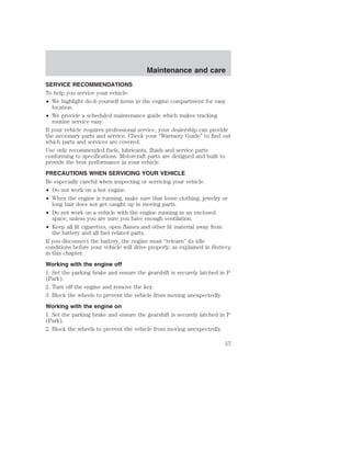 Maintenance and care 
SERVICE RECOMMENDATIONS 
To help you service your vehicle: 
• We highlight do-it-yourself items in the engine compartment for easy 
location. 
• We provide a scheduled maintenance guide which makes tracking 
routine service easy. 
If your vehicle requires professional service, your dealership can provide 
the necessary parts and service. Check your “Warranty Guide” to find out 
which parts and services are covered. 
Use only recommended fuels, lubricants, fluids and service parts 
conforming to specifications. Motorcraft parts are designed and built to 
provide the best performance in your vehicle. 
PRECAUTIONS WHEN SERVICING YOUR VEHICLE 
Be especially careful when inspecting or servicing your vehicle. 
• Do not work on a hot engine. 
• When the engine is running, make sure that loose clothing, jewelry or 
long hair does not get caught up in moving parts. 
• Do not work on a vehicle with the engine running in an enclosed 
space, unless you are sure you have enough ventilation. 
• Keep all lit cigarettes, open flames and other lit material away from 
the battery and all fuel related parts. 
If you disconnect the battery, the engine must “relearn” its idle 
conditions before your vehicle will drive properly, as explained in Battery 
in this chapter. 
Working with the engine off 
1. Set the parking brake and ensure the gearshift is securely latched in P 
(Park). 
2. Turn off the engine and remove the key. 
3. Block the wheels to prevent the vehicle from moving unexpectedly. 
Working with the engine on 
1. Set the parking brake and ensure the gearshift is securely latched in P 
(Park). 
2. Block the wheels to prevent the vehicle from moving unexpectedly. 
57 
 