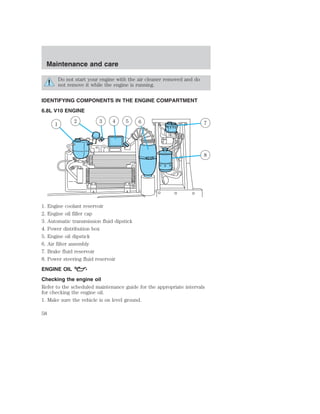 Maintenance and care 
Do not start your engine with the air cleaner removed and do 
not remove it while the engine is running. 
IDENTIFYING COMPONENTS IN THE ENGINE COMPARTMENT 
6.8L V10 ENGINE 
1 
2 3 4 5 6 7 
8 
1. Engine coolant reservoir 
2. Engine oil filler cap 
3. Automatic transmission fluid dipstick 
4. Power distribution box 
5. Engine oil dipstick 
6. Air filter assembly 
7. Brake fluid reservoir 
8. Power steering fluid reservoir 
ENGINE OIL 
Checking the engine oil 
Refer to the scheduled maintenance guide for the appropriate intervals 
for checking the engine oil. 
1. Make sure the vehicle is on level ground. 
58 
 
