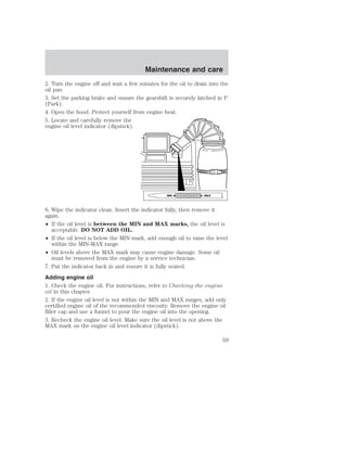Maintenance and care 
2. Turn the engine off and wait a few minutes for the oil to drain into the 
oil pan. 
3. Set the parking brake and ensure the gearshift is securely latched in P 
(Park). 
4. Open the hood. Protect yourself from engine heat. 
5. Locate and carefully remove the 
engine oil level indicator (dipstick). 
MIN MAX 
6. Wipe the indicator clean. Insert the indicator fully, then remove it 
again. 
• If the oil level is between the MIN and MAX marks, the oil level is 
acceptable. DO NOT ADD OIL. 
• If the oil level is below the MIN mark, add enough oil to raise the level 
within the MIN-MAX range. 
• Oil levels above the MAX mark may cause engine damage. Some oil 
must be removed from the engine by a service technician. 
7. Put the indicator back in and ensure it is fully seated. 
Adding engine oil 
1. Check the engine oil. For instructions, refer to Checking the engine 
oil in this chapter. 
2. If the engine oil level is not within the MIN and MAX ranges, add only 
certified engine oil of the recommended viscosity. Remove the engine oil 
filler cap and use a funnel to pour the engine oil into the opening. 
3. Recheck the engine oil level. Make sure the oil level is not above the 
MAX mark on the engine oil level indicator (dipstick). 
59 
 
