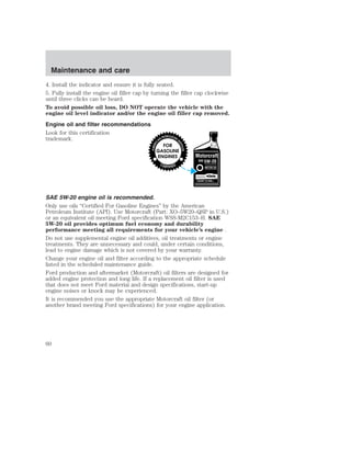 Maintenance and care 
4. Install the indicator and ensure it is fully seated. 
5. Fully install the engine oil filler cap by turning the filler cap clockwise 
until three clicks can be heard. 
To avoid possible oil loss, DO NOT operate the vehicle with the 
engine oil level indicator and/or the engine oil filler cap removed. 
Engine oil and filter recommendations 
Look for this certification 
trademark. 
SAE 5W-20 engine oil is recommended. 
Only use oils “Certified For Gasoline Engines” by the American 
Petroleum Institute (API). Use Motorcraft (Part: XO–5W20–QSP in U.S.) 
or an equivalent oil meeting Ford specification WSS-M2C153–H. SAE 
5W-20 oil provides optimum fuel economy and durability 
performance meeting all requirements for your vehicle’s engine . 
Do not use supplemental engine oil additives, oil treatments or engine 
treatments. They are unnecessary and could, under certain conditions, 
lead to engine damage which is not covered by your warranty. 
Change your engine oil and filter according to the appropriate schedule 
listed in the scheduled maintenance guide. 
Ford production and aftermarket (Motorcraft) oil filters are designed for 
added engine protection and long life. If a replacement oil filter is used 
that does not meet Ford material and design specifications, start-up 
engine noises or knock may be experienced. 
It is recommended you use the appropriate Motorcraft oil filter (or 
another brand meeting Ford specifications) for your engine application. 
60 
 