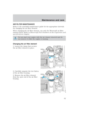 AIR FILTER MAINTENANCE 
Refer to the scheduled maintenance guide for the appropriate intervals 
for changing the air filter element. 
When changing the air filter element, use only the Motorcraft air filter 
element listed. Refer to Motorcraft Part Numbers in the Capacities and 
specifications chapter. 
Do not start your engine with the air cleaner removed and do 
not remove it while the engine is running. 
Changing the air filter element 
1. Loosen the clamp that secures 
the air filter element in place. 
2. Carefully separate the two halves 
of the air filter housing. 
3. Remove the air filter element 
from the open end of the air filter 
housing. 
Maintenance and care 
61 
 