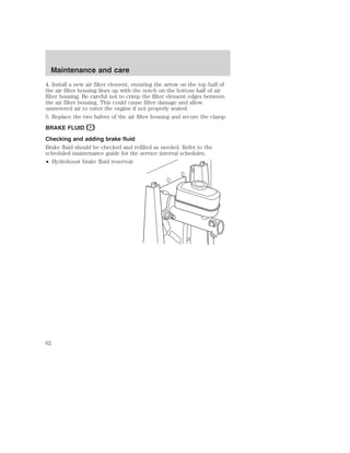 Maintenance and care 
4. Install a new air filter element, ensuring the arrow on the top half of 
the air filter housing lines up with the notch on the bottom half of air 
filter housing. Be careful not to crimp the filter element edges between 
the air filter housing. This could cause filter damage and allow 
unmetered air to enter the engine if not properly seated. 
5. Replace the two halves of the air filter housing and secure the clamp. 
BRAKE FLUID 
Checking and adding brake fluid 
Brake fluid should be checked and refilled as needed. Refer to the 
scheduled maintenance guide for the service interval schedules. 
• Hydroboost brake fluid reservoir 
62 
 