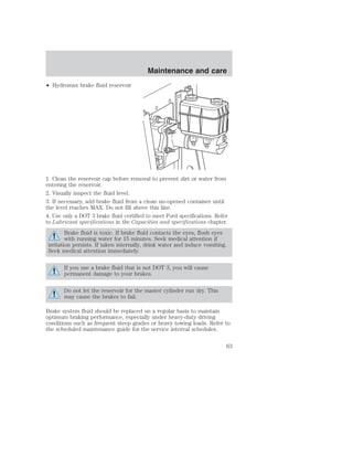 • Hydromax brake fluid reservoir 
Maintenance and care 
1. Clean the reservoir cap before removal to prevent dirt or water from 
entering the reservoir. 
2. Visually inspect the fluid level. 
3. If necessary, add brake fluid from a clean un-opened container until 
the level reaches MAX. Do not fill above this line. 
4. Use only a DOT 3 brake fluid certified to meet Ford specifications. Refer 
to Lubricant specifications in the Capacities and specifications chapter. 
Brake fluid is toxic. If brake fluid contacts the eyes, flush eyes 
with running water for 15 minutes. Seek medical attention if 
irritation persists. If taken internally, drink water and induce vomiting. 
Seek medical attention immediately. 
If you use a brake fluid that is not DOT 3, you will cause 
permanent damage to your brakes. 
Do not let the reservoir for the master cylinder run dry. This 
may cause the brakes to fail. 
Brake system fluid should be replaced on a regular basis to maintain 
optimum braking performance, especially under heavy-duty driving 
conditions such as frequent steep grades or heavy towing loads. Refer to 
the scheduled maintenance guide for the service interval schedules. 
63 
 