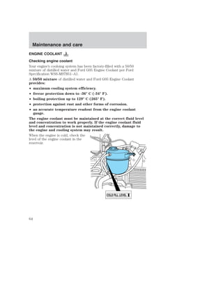 ENGINE COOLANT 
Checking engine coolant 
Your engine’s cooloing system has been factory-filled with a 50/50 
mixture of distilled water and Ford G05 Engine Coolant per Ford 
Specification WSS-M97B51–A1. 
A 50/50 mixture of distilled water and Ford G05 Engine Coolant 
provides: 
• maximum cooling system efficiency. 
• freeze protection down to -36° C (-34° F). 
• boiling protection up to 129° C (265° F). 
• protection against rust and other forms of corrosion. 
• an accurate temperature readout from the engine coolant 
gauge. 
The engine coolant must be maintained at the correct fluid level 
and concentration to work properly. If the engine coolant fluid 
level and concentration is not maintained correctly, damage to 
the engine and cooling system may result. 
When the engine is cold, check the 
level of the engine coolant in the 
reservoir. 
COLD FILL LEVEL 
Maintenance and care 
64 
 