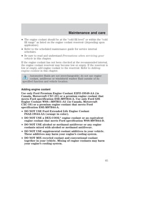 Maintenance and care 
• The engine coolant should be at the “cold fill level” or within the “cold 
fill range” as listed on the engine coolant reservoir (depending upon 
application). 
• Refer to the scheduled maintenance guide for service interval 
schedules. 
• Be sure to read and understand Precautions when servicing your 
vehicle in this chapter. 
If the engine coolant has not been checked at the recommended interval, 
the engine coolant reservoir may become low or empty. If the reservoir is 
low or empty, add engine coolant to the reservoir. Refer to Adding 
engine coolant in this chapter. 
Automotive fluids are not interchangeable; do not use engine 
coolant, antifreeze or windshield washer fluid outside of its 
specified function and vehicle location. 
Adding engine coolant 
Use only Ford Premium Engine Coolant E2FZ-19549-AA (in 
Canada, Motorcraft CXC-10) or a premium engine coolant that 
meets Ford specification ESE-M97B44-A. Use only Ford G05 
Engine Coolant WSS—M97B51–A1 (in Canada, Motorcraft 
CXC-10) or a premium engine coolant that meets Ford 
specification ESE-M97B44-A. 
• DO NOT USE Ford Extended Life Engine Coolant 
F6AZ-19544-AA (orange in color). 
• DO NOT USE a DEX-COOL engine coolant or an equivalent 
engine coolant that meets Ford specification WSS-M97B44-D. 
• DO NOT USE alcohol or methanol antifreeze or any engine 
coolants mixed with alcohol or methanol antifreeze. 
• DO NOT USE supplemental coolant additives in your vehicle. 
These additives may harm your engine’s cooling system. 
• DO NOT MIX recycled coolant and conventional coolant 
together in your vehicle. Mixing of engine coolants may harm 
your engine’s cooling system. 
65 
 