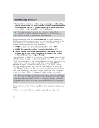 Maintenance and care 
• The use of an improper coolant may harm engine and cooling 
system components and may void the warranty of your vehicle’s 
engine cooling system. If you are unsure which type of coolant 
your vehicle requires, contact your local dealer. 
Do not put engine coolant in the windshield washer fluid 
reservoir. If engine coolant is sprayed onto the windshield, it 
could make it difficult to see through the windshield. 
When the engine is cool, add a 50/50 mixture of engine coolant and 
distilled water to the engine coolant reservoir, until the coolant is at the 
“cold fill level” or within the “cold fill range” as listed in the engine 
coolant reservoir (depending upon application). 
• NEVER increase the coolant concentration above 60%. 
• NEVER decrease the coolant concentration below 40%. 
• Engine coolant concentrations above 60% or below 40% will 
decrease the freeze protection characteristics of the engine 
coolant and may cause engine damage. 
Plain water may be added in an emergency, but you must replace it with 
a 50/50 mixture of engine coolant and distilled water as soon as possible. 
Check the coolant level in the reservoir before you drive your vehicle the 
next few times (with the engine cool). If necessary, add a 50/50 
mixture of engine coolant and distilled water to the engine coolant 
reservoir until the coolant level is at the “cold fill level” or within the 
“cold fill range” as listed on the reservoir (depending upon application). 
Have your dealer check the engine cooling system for leaks if you have 
to add more than 1.0 liter (1.0 quart) of engine coolant per month. 
To avoid scalding hot steam or coolant from being released from 
the engine cooling system, never remove the reservoir cap while 
the engine is running or hot. Failure to follow this warning may result 
in damage to the engine’s cooling system and possible severe personal 
injury. 
If you must remove the coolant cap, follow these steps to avoid personal 
injury: 
1. Before you remove the cap, turn the engine off and let it cool. 
66 
 