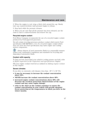 Maintenance and care 
2. When the engine is cool, wrap a thick cloth around the cap. Slowly 
turn cap counterclockwise until pressure begins to release. 
3. Step back while the pressure releases. 
4. When you are sure that all the pressure has been released, use the 
cloth to turn it counterclockwise and remove the cap. 
Recycled engine coolant 
Ford Motor Company recommends the use of a recycled engine coolant 
produced by Ford-approved processes. 
Not all coolant recycling processes produce coolant which meets Ford 
specification ESE-M97B44-A. Use of a recycled engine coolant which 
does not meet the Ford specification may harm engine and cooling 
system components. 
Always dispose of used automotive fluids in a responsible manner. 
Follow your community’s regulations and standards for recycling and 
disposing of automotive fluids. 
Coolant refill capacity 
To find out how much fluid your vehicle’s cooling system can hold, refer 
to Refill capacities in the Capacities and specifications chapter. 
Fill your engine coolant reservoir as outlined in Adding engine coolant 
in this chapter. 
Severe climates 
If you drive in extremely cold climates (less than –36° C [–34° F]): 
• it may be necessary to increase the coolant concentration 
above 50%. 
• NEVER increase the coolant concentration above 60%. 
• increased engine coolant concentrations above 60% will 
decrease the overheat protection characteristics of the engine 
coolant and may cause engine damage. 
• refer to the chart on the coolant container to ensure the 
coolant concentration in your vehicle will provide adequate 
freeze protection at the temperatures in which you drive in the 
winter months. 
67 
 