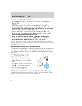 Maintenance and care 
If you drive in extremely hot climates: 
• it is still necessary to maintain the coolant concentration 
above 40%. 
• NEVER decrease the coolant concentration below 40%. 
• decreased engine coolant concentrations below 40% will 
decrease the corrosion protection characteristics of the engine 
coolant and may cause engine damage. 
• decreased engine coolant concentrations below 40% will 
decrease the freeze protection characteristics of the engine 
coolant and may cause engine damage. 
• refer to the chart on the coolant container to ensure the 
coolant concentration in your vehicle will provide adequate 
protection at the temperatures in which you drive. 
Vehicles driven year-round in non-extreme climates should use a 50/50 
mixture of engine coolant and distilled water for optimum cooling system 
and engine protection. 
What you should know about fail-safe cooling 
If the engine coolant supply is depleted, this feature allows the vehicle to 
be driven temporarily before incremental component damage is incurred. 
The “fail-safe” distance depends on ambient temperatures, vehicle load 
and terrain. 
How fail-safe cooling works 
If the engine begins to overheat: 
• the engine coolant temperature 
gauge will move to the red (hot) 
area. 
• the symbol will illuminate. 
• the symbol will illuminate. 
• the Service Engine Soon 
indicator light will illuminate. 
H 
C 
If the engine reaches a preset over-temperature condition, the engine 
will automatically switch to alternating cylinder operation. Each disabled 
cylinder acts as an air pump and cools the engine. 
68 
 