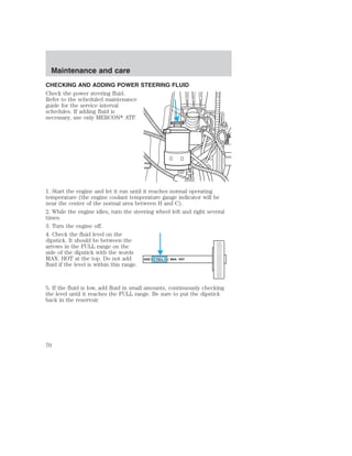 Maintenance and care 
CHECKING AND ADDING POWER STEERING FLUID 
Check the power steering fluid. 
Refer to the scheduled maintenance 
guide for the service interval 
schedules. If adding fluid is 
necessary, use only MERCON ATF. 
1. Start the engine and let it run until it reaches normal operating 
temperature (the engine coolant temperature gauge indicator will be 
near the center of the normal area between H and C). 
2. While the engine idles, turn the steering wheel left and right several 
times. 
3. Turn the engine off. 
4. Check the fluid level on the 
dipstick. It should be between the 
arrows in the FULL range on the 
side of the dipstick with the words 
MAX. HOT at the top. Do not add 
ADD FULL MAX. HOT 
fluid if the level is within this range. 
5. If the fluid is low, add fluid in small amounts, continuously checking 
the level until it reaches the FULL range. Be sure to put the dipstick 
back in the reservoir. 
70 
 
