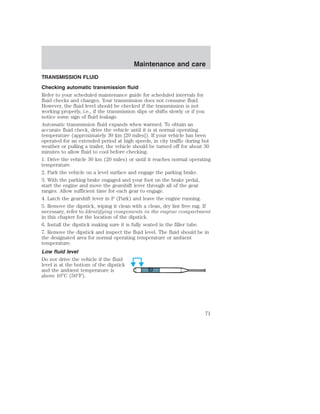 Maintenance and care 
TRANSMISSION FLUID 
Checking automatic transmission fluid 
Refer to your scheduled maintenance guide for scheduled intervals for 
fluid checks and changes. Your transmission does not consume fluid. 
However, the fluid level should be checked if the transmission is not 
working properly, i.e., if the transmission slips or shifts slowly or if you 
notice some sign of fluid leakage. 
Automatic transmission fluid expands when warmed. To obtain an 
accurate fluid check, drive the vehicle until it is at normal operating 
temperature (approximately 30 km [20 miles]). If your vehicle has been 
operated for an extended period at high speeds, in city traffic during hot 
weather or pulling a trailer, the vehicle should be turned off for about 30 
minutes to allow fluid to cool before checking. 
1. Drive the vehicle 30 km (20 miles) or until it reaches normal operating 
temperature. 
2. Park the vehicle on a level surface and engage the parking brake. 
3. With the parking brake engaged and your foot on the brake pedal, 
start the engine and move the gearshift lever through all of the gear 
ranges. Allow sufficient time for each gear to engage. 
4. Latch the gearshift lever in P (Park) and leave the engine running. 
5. Remove the dipstick, wiping it clean with a clean, dry lint free rag. If 
necessary, refer to Identifying components in the engine compartment 
in this chapter for the location of the dipstick. 
6. Install the dipstick making sure it is fully seated in the filler tube. 
7. Remove the dipstick and inspect the fluid level. The fluid should be in 
the designated area for normal operating temperature or ambient 
temperature. 
Low fluid level 
Do not drive the vehicle if the fluid 
level is at the bottom of the dipstick 
and the ambient temperature is 
above 10°C (50°F). 
71 
 