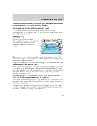 Maintenance and care 
An overfill condition of transmission fluid may cause shift and/or 
engagement concerns and/or possible damage. 
DRIVELINE UNIVERSAL JOINT AND SLIP YOKE 
The original universal joints are equipped with grease fittings. 
Lubrication will be necessary. Refer to the scheduled maintenance guide 
for maintenance intervals. 
BATTERY 
Your vehicle is equipped with a 
Motorcraft maintenance-free battery 
which normally does not require 
additional water during its life of 
service. 
However, for severe usage or in high temperature climates, check the 
battery electrolyte level. Refer to the scheduled maintenance guide for 
the service interval schedules. 
Keep the electrolyte level in each cell up to the “level indicator”. 
Do not overfill the battery cells. 
If the electrolyte level in the battery is low, you can add plain tap water 
to the battery, as long as you do not use hard water (water with a high 
mineral or alkali content). If possible, however, try to only fill the battery 
cells with distilled water. If the battery needs water often, have the 
charging system checked. 
If your battery has a cover/shield, make sure it is reinstalled 
after the battery has been cleaned or replaced. 
For longer, trouble-free operation, keep the top of the battery clean and 
dry. Also, make certain the battery cables are always tightly fastened to 
the battery terminals. 
If you see any corrosion on the battery or terminals, remove the cables 
from the terminals and clean with a wire brush. You can neutralize the 
acid with a solution of baking soda and water. 
73 
 
