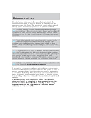 Maintenance and care 
When the battery is disconnected or a new battery installed, the 
transmission must learn its adaptive strategy. As a result of this, the 
transmission may shift firmly. This operation is considered normal and 
will fully update transmission operation to its optimum shift feel. 
Batteries normally produce explosive gases which can cause 
personal injury. Therefore, do not allow flames, sparks or lighted 
substances to come near the battery. When working near the battery, 
always shield your face and protect your eyes. Always provide proper 
ventilation. 
When lifting a plastic-cased battery, excessive pressure on the 
end walls could cause acid to flow through the vent caps, 
resulting in personal injury and/or damage to the vehicle or battery. 
Lift the battery with a battery carrier or with your hands on opposite 
corners. 
Keep batteries out of reach of children. Batteries contain sulfuric 
acid. Avoid contact with skin, eyes or clothing. Shield your eyes 
when working near the battery to protect against possible splashing of 
acid solution. In case of acid contact with skin or eyes, flush 
immediately with water for a minimum of 15 minutes and get prompt 
medical attention. If acid is swallowed, call a physician immediately. 
Battery posts, terminals and related accessories contain lead and 
lead compunds. Wash hands after handling . 
To account for customer driving habits and conditions, your automatic 
transmission (4R100) electronically controls the shift quality by using an 
adaptive learning strategy. The adaptive learning strategy is maintained 
by power from the battery. When the battery is disconnected or a new 
battery is installed, the transmission must relearn its adaptive strategy. 
Optimal shifting will resume within a few hundred kilometers (miles) of 
operation. 
If the shift quality does not improve within a few hundred 
kilometers (miles) of operation, or if the downshifts and other 
throttle conditions do not function normally or after a long 
deceleration period, see your dealer or a qualified service 
technician as soon as possible. 
74 
 