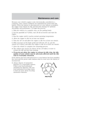 Maintenance and care 
Because your vehicle’s engine is also electronically controlled by a 
computer, some control conditions are maintained by power from the 
battery. When the battery is disconnected or a new battery is installed, 
the engine must relearn its idle and fuel trim strategy for optimum 
driveability and performance. To begin this process: 
1. With the vehicle at a complete stop, set the parking brake. 
2. Put the gearshift in P (Park), turn off all accessories and start the 
engine. 
3. Run the engine until it reaches normal operating temperature. 
4. Allow the engine to idle for at least one minute. 
5. Turn the A/C on and allow the engine to idle for at least one minute. 
6. With your foot on the brake pedal and with the A/C on, put the 
vehicle in D (Drive) and allow the engine to idle for at least one minute. 
7. Drive the vehicle to complete the relearning process. 
• The vehicle may need to be driven 16 km (10 miles) or more to 
relearn the idle and fuel trim strategy. 
• If you do not allow the engine to relearn its idle trim, the idle 
quality of your vehicle may be adversely affected until the idle 
trim is eventually relearned. 
If the battery has been disconnected or a new battery has been installed, 
the clock and the preset radio stations must be reset once the battery is 
reconnected. 
• Always dispose of automotive 
batteries in a responsible manner. 
Follow your local authorized 
standards for disposal. Call your 
local authorized recycling center 
to find out more about recycling 
automotive batteries. 
LEAD 
RETURN 
RECYCLE 
75 
 