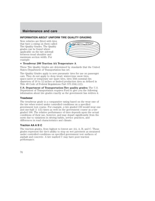 Maintenance and care 
INFORMATION ABOUT UNIFORM TIRE QUALITY GRADING 
New vehicles are fitted with tires 
that have a rating on them called 
Tire Quality Grades. The Quality 
grades can be found where 
applicable on the tire sidewall 
between tread shoulder and 
maximum section width. For 
example: 
• Treadwear 200 Traction AA Temperature A 
These Tire Quality Grades are determined by standards that the United 
States Department of Transportation has set. 
Tire Quality Grades apply to new pneumatic tires for use on passenger 
cars. They do not apply to deep tread, winter-type snow tires, 
space-saver or temporary use spare tires, tires with nominal rim 
diameters of 10 to 12 inches or limited production tires as defined in 
Title 49 Code of Federal Regulations Part 575.104(c)(2). 
U.S. Department of Transportation-Tire quality grades: The U.S. 
Department of Transportation requires Ford to give you the following 
information about tire grades exactly as the government has written it. 
Treadwear 
The treadwear grade is a comparative rating based on the wear rate of 
the tire when tested under controlled conditions on a specified 
government test course. For example, a tire graded 150 would wear one 
and one-half (1 1/2) times as well on the government course as a tire 
graded 100. The relative performance of tires depends upon the actual 
conditions of their use, however, and may depart significantly from the 
norm due to variations in driving habits, service practices, and 
differences in road characteristics and climate. 
Traction AA A B C 
The traction grades, from highest to lowest are AA, A, B, and C. Those 
grades represent the tire’s ability to stop on wet pavement as measured 
under controlled conditions on specified government test surfaces of 
asphalt and concrete. A tire marked C may have poor traction 
performance. 
76 
 