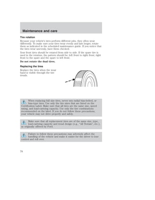 Maintenance and care 
Tire rotation 
Because your vehicle’s tires perform different jobs, they often wear 
differently. To make sure your tires wear evenly and last longer, rotate 
them as indicated in the scheduled maintenance guide. If you notice that 
the tires wear unevenly, have them checked. 
Your front tires should be rotated from side to side. If the spare tire is 
used in the rotation, the pattern should be; left front to right front; right 
front to the spare and the spare to left front. 
Do not rotate the dual tires. 
Replacing the tires 
Replace the tires when the wear 
band is visible through the tire 
treads. 
When replacing full size tires, never mix radial bias-belted, or 
bias-type tires. Use only the tire sizes that are listed on the 
Certification Label. Make sure that all tires are the same size, speed 
rating, and load-carrying capacity. Use only the tire combinations 
recommended on the label. If you do not follow these precautions, 
your vehicle may not drive properly and safely. 
Make sure that all replacement tires are of the same size, type, 
load-carrying capacity and tread design (e.g., “All Terrain”, etc.), 
as originally offered by Ford. 
Failure to follow these precautions may adversely affect the 
handling of the vehicle and make it easier for the driver to lose 
control and roll over. 
78 
 