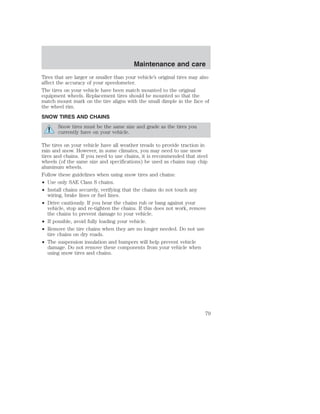 Maintenance and care 
Tires that are larger or smaller than your vehicle’s original tires may also 
affect the accuracy of your speedometer. 
The tires on your vehicle have been match mounted to the original 
equipment wheels. Replacement tires should be mounted so that the 
match mount mark on the tire aligns with the small dimple in the face of 
the wheel rim. 
SNOW TIRES AND CHAINS 
Snow tires must be the same size and grade as the tires you 
currently have on your vehicle. 
The tires on your vehicle have all weather treads to provide traction in 
rain and snow. However, in some climates, you may need to use snow 
tires and chains. If you need to use chains, it is recommended that steel 
wheels (of the same size and specifications) be used as chains may chip 
aluminum wheels. 
Follow these guidelines when using snow tires and chains: 
• Use only SAE Class S chains. 
• Install chains securely, verifying that the chains do not touch any 
wiring, brake lines or fuel lines. 
• Drive cautiously. If you hear the chains rub or bang against your 
vehicle, stop and re-tighten the chains. If this does not work, remove 
the chains to prevent damage to your vehicle. 
• If possible, avoid fully loading your vehicle. 
• Remove the tire chains when they are no longer needed. Do not use 
tire chains on dry roads. 
• The suspension insulation and bumpers will help prevent vehicle 
damage. Do not remove these components from your vehicle when 
using snow tires and chains. 
79 
 