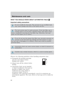 Maintenance and care 
WHAT YOU SHOULD KNOW ABOUT AUTOMOTIVE FUELS 
Important safety precautions 
Do not overfill the fuel tank. The pressure in an overfilled tank 
may cause leakage and lead to fuel spray and fire. 
The fuel system may be under pressure. If the fuel filler cap is 
venting vapor or if you hear a hissing sound, wait until it stops 
before completely removing the fuel filler cap. Otherwise, fuel may 
spray out and injure you or others. 
If you do not use the proper fuel filler cap, excessive pressure or 
vacuum in the fuel tank may damage the fuel system or cause 
the fuel cap to disengage in a collision, which may result in possible 
personal injury. 
Automotive fuels can cause serious injury or death if misused or 
mishandled. 
Gasoline may contain benzene, which is a cancer-causing agent. 
Observe the following guidelines when handling automotive fuel: 
• Extinguish all smoking materials 
and any open flames before 
fueling your vehicle. 
• Always turn off the vehicle before 
fueling. 
• Automotive fuels can be harmful 
or fatal if swallowed. Fuel such as 
gasoline is highly toxic and if 
swallowed can cause death or 
permanent injury. If fuel is 
swallowed, call a physician immediately, even if no symptoms are 
immediately apparent. The toxic effects of fuel may not be visible for 
hours. 
80 
 