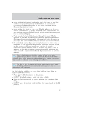 • Avoid inhaling fuel vapors. Inhaling too much fuel vapor of any kind 
can lead to eye and respiratory tract irritation. In severe cases, 
excessive or prolonged breathing of fuel vapor can cause serious 
illness and permanent injury. 
• Avoid getting fuel liquid in your eyes. If fuel is splashed in the eyes, 
remove contact lenses (if worn), flush with water for 15 minutes and 
seek medical attention. Failure to seek proper medical attention could 
lead to permanent injury. 
• Fuels can also be harmful if absorbed through the skin. If fuel is 
splashed on the skin and/or clothing, promptly remove contaminated 
clothing and wash skin thoroughly with soap and water. Repeated or 
prolonged skin contact with fuel liquid or vapor causes skin irritation. 
• Be particularly careful if you are taking “Antabuse” or other forms of 
disulfiram for the treatment of alcoholism. Breathing gasoline vapors, 
or skin contact could cause an adverse reaction. In sensitive 
individuals, serious personal injury or sickness may result. If fuel is 
splashed on the skin, promptly wash skin thoroughly with soap and 
water. Consult a physician immediately if you experience an adverse 
reaction. 
When refueling always shut the engine off and never allow 
sparks or open flames near the filler neck. Never smoke while 
refueling. Fuel vapor is extremely hazardous under certain conditions. 
Care should be taken to avoid inhaling excess fumes. 
The flow of fuel through a fuel pump nozzle can produce static 
electricity, which can cause a fire if fuel is pumped into an 
ungrounded fuel container. 
Use the following guidelines to avoid static build-up when filling an 
ungrounded fuel container: 
• Place approved fuel container on the ground. 
• DO NOT fill a fuel container while it is in the vehicle. 
• Keep the fuel pump nozzle in contact with the fuel container while 
filling. 
• DO NOT use a device that would hold the fuel pump handle in the fill 
position. 
Maintenance and care 
81 
 