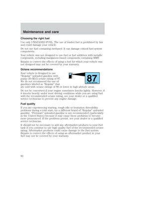 Choosing the right fuel 
Use only UNLEADED FUEL. The use of leaded fuel is prohibited by law 
and could damage your vehicle. 
Do not use fuel containing methanol. It can damage critical fuel system 
components. 
Your vehicle was not designed to use fuel or fuel additives with metallic 
compounds, including manganese-based compounds containing MMT. 
Repairs to correct the effects of using a fuel for which your vehicle was 
not designed may not be covered by your warranty. 
Octane recommendations 
Your vehicle is designed to use 
“Regular” unleaded gasoline with 
pump (R+M)/2 octane rating of 87. 
87 We do not recommend the use of 
gasolines labeled as “Regular” that 
(R+M)/2 METHOD 
are sold with octane ratings of 86 or lower in high altitude areas. 
Do not be concerned if your engine sometimes knocks lightly. However, if 
it knocks heavily under most driving conditions while you are using fuel 
with the recommended octane rating, see your dealer or a qualified 
service technician to prevent any engine damage. 
Fuel quality 
If you are experiencing starting, rough idle or hesitation driveability 
problems during a cold start, try a different brand of “Regular” unleaded 
gasoline. “Premium” unleaded gasoline is not recommended (particularly 
in the United States) because it may cause these problems to become 
more pronounced. If the problems persist, see your dealer or a qualified 
service technician. 
It should not be necessary to add any aftermarket products to your fuel 
tank if you continue to use high quality fuel of the recommended octane 
rating. Aftermarket products could cause damage to the fuel system. 
Repairs to correct the effects of using an aftermarket product in your 
fuel may not be covered by your warranty. 
Maintenance and care 
82 
 
