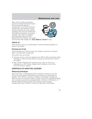 Maintenance and care 
Many of the world’s automakers 
issued the World-wide Fuel Charter 
that recommends gasoline 
specifications to provide improved 
performance and emission control 
system protection for your vehicle. 
Gasolines that meet the World-wide 
Fuel Charter should be used when 
available. Ask your fuel supplier 
about gasolines that meet the 
World-wide Fuel Charter. In Canada, 
look for fuels that display the Auto Makers’ Choice logo. 
Cleaner air 
Ford endorses the use of reformulated “cleaner-burning” gasolines to 
improve air quality. 
Running out of fuel 
Avoid running out of fuel because this situation may have an adverse 
affect on powertrain components. 
If you have run out of fuel: 
• You may need to cycle the ignition from OFF to ON several times after 
refueling, to allow the fuel system to pump the fuel from the tank to 
the engine. 
• Your “Service Engine Soon” indicator may come on. For more 
information on the “Service Engine Soon” indicator, refer to the 
Instrumentation chapter. 
ESSENTIALS OF GOOD FUEL ECONOMY 
Measuring techniques 
Your best source of information about actual fuel economy is you, the 
driver. You must gather information as accurately and consistently as 
possible. Fuel expense, frequency of fillups or fuel gauge readings are 
NOT accurate as a measure of fuel economy. We do not recommend taking 
fuel economy measurements during the first 1 600 km (1 000 miles) of 
driving (engine break-in period). You will get a more accurate 
measurement after 3 000 km–5 000 km (2 000 miles-3 000 miles). 
83 
 