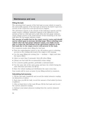 Maintenance and care 
Filling the tank 
The advertised fuel capacity of the fuel tank on your vehicle is equal to 
the rated refill capacity of the fuel tank as listed in the Refill Capacities 
section of the Capacities and specifications chapter. 
The advertised capacity is the amount of the indicated capacity and the 
empty reserve combined. Indicated capacity is the difference in the 
amount of fuel in a full tank and a tank when the fuel gauge indicates 
empty. Empty reserve is the small amount of fuel remaining in the fuel 
tank after the fuel gauge indicates empty. 
The amount of usable fuel in the empty reserve varies and should 
not be relied upon to increase driving range. When refueling your 
vehicle after the fuel gauge indicates empty, you might not be 
able to refuel the full amount of the advertised capacity of the 
fuel tank due to the empty reserve still present in the tank. 
For consistent results when filling the fuel tank: 
• Turn the engine/ignition switch to the off position prior to refueling, 
an error in the reading will result if the engine is left running. 
• Use the same filling rate setting (low — medium — high) each time 
the tank is filled. 
• Allow no more than 2 automatic click-offs when filling. 
• Always use fuel with the recommended octane rating. 
• Use a known quality gasoline, preferably a national brand. 
• Use the same side of the same pump and have the vehicle facing the 
same direction each time you fill up. 
• Have the vehicle loading and distribution the same every time. 
Your results will be most accurate if your filling method is consistent. 
Calculating fuel economy 
1. Fill the fuel tank completely and record the initial odometer reading 
(in kilometers or miles). 
2. Each time you fill the tank, record the amount of fuel added (in liters 
or gallons). 
3. After at least three to five tank fill-ups, fill the fuel tank and record 
the current odometer reading. 
4. Subtract your initial odometer reading from the current odometer 
reading. 
84 
 