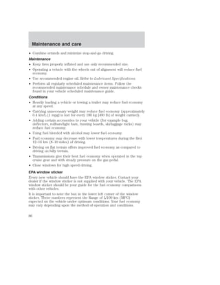 Maintenance and care 
• Combine errands and minimize stop-and-go driving. 
Maintenance 
• Keep tires properly inflated and use only recommended size. 
• Operating a vehicle with the wheels out of alignment will reduce fuel 
economy. 
• Use recommended engine oil. Refer to Lubricant Specifications. 
• Perform all regularly scheduled maintenance items. Follow the 
recommended maintenance schedule and owner maintenance checks 
found in your vehicle scheduled maintenance guide. 
Conditions 
• Heavily loading a vehicle or towing a trailer may reduce fuel economy 
at any speed. 
• Carrying unnecessary weight may reduce fuel economy (approximately 
0.4 km/L [1 mpg] is lost for every 180 kg [400 lb] of weight carried). 
• Adding certain accessories to your vehicle (for example bug 
deflectors, rollbars/light bars, running boards, ski/luggage racks) may 
reduce fuel economy. 
• Using fuel blended with alcohol may lower fuel economy. 
• Fuel economy may decrease with lower temperatures during the first 
12–16 km (8–10 miles) of driving. 
• Driving on flat terrain offers improved fuel economy as compared to 
driving on hilly terrain. 
• Transmissions give their best fuel economy when operated in the top 
cruise gear and with steady pressure on the gas pedal. 
• Close windows for high speed driving. 
EPA window sticker 
Every new vehicle should have the EPA window sticker. Contact your 
dealer if the window sticker is not supplied with your vehicle. The EPA 
window sticker should be your guide for the fuel economy comparisons 
with other vehicles. 
It is important to note the box in the lower left corner of the window 
sticker. These numbers represent the Range of L/100 km (MPG) 
expected on the vehicle under optimum conditions. Your fuel economy 
may vary depending upon the method of operation and conditions. 
86 
 