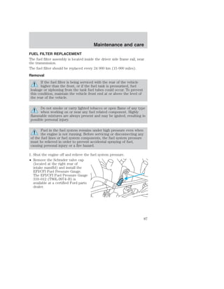 FUEL FILTER REPLACEMENT 
The fuel filter assembly is located inside the driver side frame rail, near 
the transmission. 
The fuel filter should be replaced every 24 000 km (15 000 miles). 
Removal 
If the fuel filter is being serviced with the rear of the vehicle 
higher than the front, or if the fuel tank is pressurized, fuel 
leakage or siphoning from the tank fuel tubes could occur. To prevent 
this condition, maintain the vehicle front end at or above the level of 
the rear of the vehicle. 
Do not smoke or carry lighted tobacco or open flame of any type 
when working on or near any fuel related component. Highly 
flammable mixtures are always present and may be ignited, resulting in 
possible personal injury. 
Fuel in the fuel system remains under high pressure even when 
the engine is not running. Before servicing or disconnecting any 
of the fuel lines or fuel system components, the fuel system pressure 
must be relieved in order to prevent accidental spraying of fuel, 
causing personal injury or a fire hazard. 
1. Shut the engine off and relieve the fuel system pressure. 
• Remove the Schrader valve cap 
(located at the right rear of 
intake manifld) and install the 
EFI/CFI Fuel Pressure Gauge. 
The EFI/CFI Fuel Pressure Gauge 
310–012 (T80L-9974–B) is 
available at a certified Ford parts 
dealer. 
Maintenance and care 
87 
 
