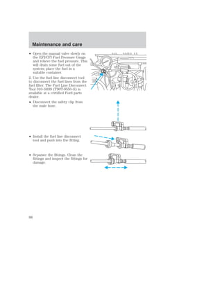Maintenance and care 
• Open the manual valve slowly on 
the EFI/CFI Fuel Pressure Gauge 
and relieve the fuel pressure. This 
will drain some fuel out of the 
system; place the fuel in a 
suitable container. 
2. Use the fuel line disconnect tool 
to disconnect the fuel lines from the 
fuel filter. The Fuel Line Disconnect 
Tool 310–S039 (T90T-9550–S) is 
available at a certified Ford parts 
dealer. 
• Disconnect the safety clip from 
the male hose. 
• Install the fuel line disconnect 
tool and push into the fitting. 
• Separate the fittings. Clean the 
fittings and inspect the fittings for 
damage. 
88 
 