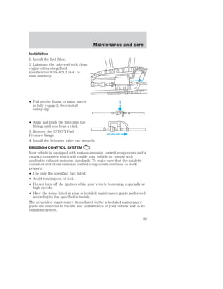 Installation 
1. Install the fuel filter. 
2. Lubricate the tube end with clean 
engine oil meeting Ford 
specification WSS-M2C153–G to 
ease assembly. 
• Pull on the fitting to make sure it 
is fully engaged, then install 
safety clip. 
• Align and push the tube into the 
fitting until you hear a click. 
Maintenance and care 
3. Remove the EFI/CFI Fuel 
Pressure Gauge. 
4. Install the Schrader valve cap securely. 
EMISSION CONTROL SYSTEM 
Your vehicle is equipped with various emission control components and a 
catalytic converter which will enable your vehicle to comply with 
applicable exhaust emission standards. To make sure that the catalytic 
converter and other emission control components continue to work 
properly: 
• Use only the specified fuel listed. 
• Avoid running out of fuel. 
• Do not turn off the ignition while your vehicle is moving, especially at 
high speeds. 
• Have the items listed in your scheduled maintenance guide performed 
according to the specified schedule. 
The scheduled maintenance items listed in the scheduled maintenance 
guide are essential to the life and performance of your vehicle and to its 
emissions system. 
89 
 
